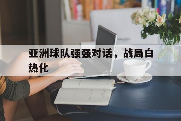 关于亚洲球队强强对话，战局白热化的信息