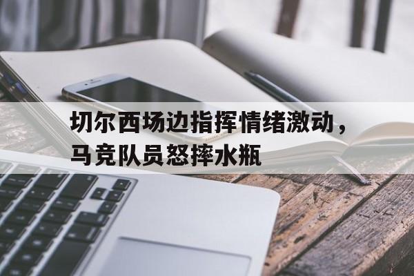 切尔西场边指挥情绪激动，马竞队员怒摔水瓶